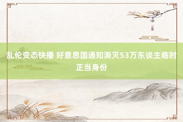 乱伦变态快播 好意思国通知澌灭53万东谈主临时正当身份