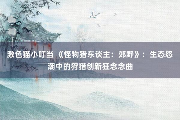 激色猫小叮当 《怪物猎东谈主：郊野》：生态怒潮中的狩猎创新狂念念曲