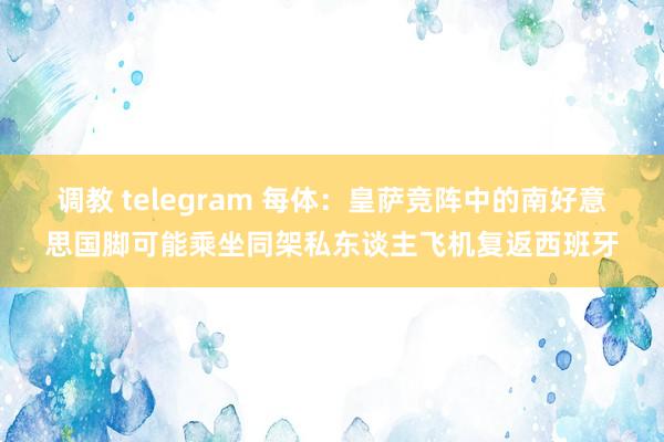 调教 telegram 每体：皇萨竞阵中的南好意思国脚可能乘坐同架私东谈主飞机复返西班牙