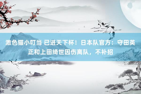 激色猫小叮当 已进天下杯！日本队官方：守田英正和上田绮世因伤离队，不补招