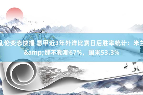 乱伦变态快播 意甲近3年外洋比赛日后胜率统计：米兰&那不勒斯67%，国米53.3%