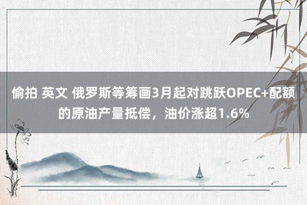 偷拍 英文 俄罗斯等筹画3月起对跳跃OPEC+配额的原油产量抵偿，油价涨超1.6%
