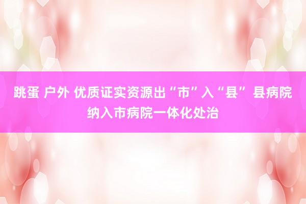 跳蛋 户外 优质证实资源出“市”入“县” 县病院纳入市病院一体化处治