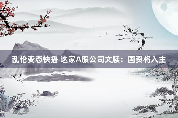 乱伦变态快播 这家A股公司文牍：国资将入主
