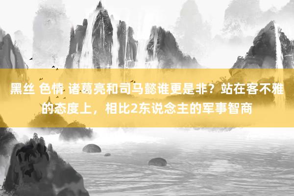 黑丝 色情 诸葛亮和司马懿谁更是非？站在客不雅的态度上，相比2东说念主的军事智商