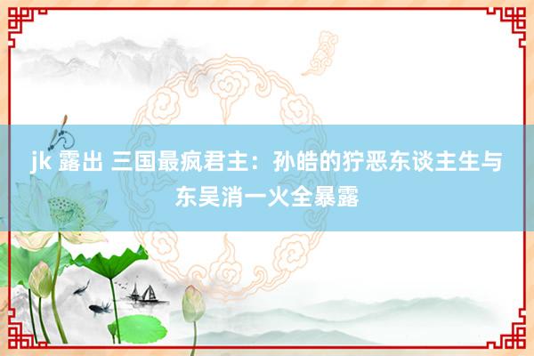jk 露出 三国最疯君主：孙皓的狞恶东谈主生与东吴消一火全暴露