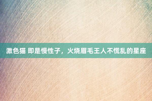 激色猫 即是慢性子，火烧眉毛王人不慌乱的星座