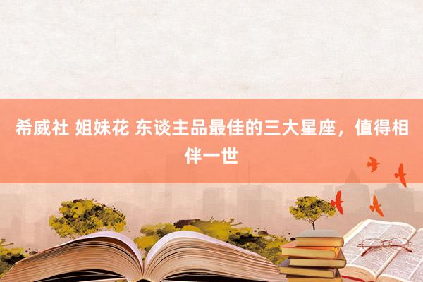 希威社 姐妹花 东谈主品最佳的三大星座，值得相伴一世