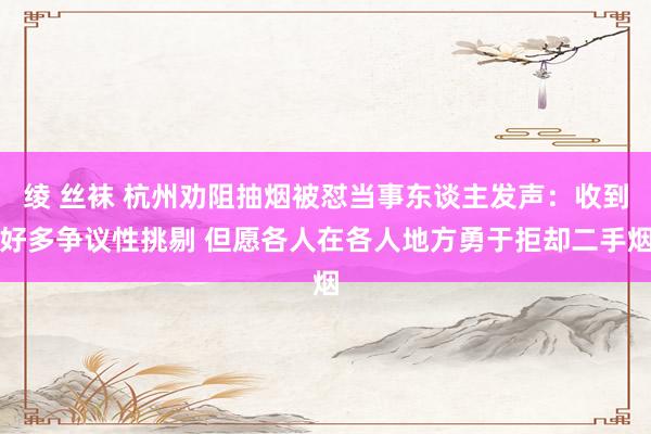 绫 丝袜 杭州劝阻抽烟被怼当事东谈主发声：收到好多争议性挑剔 但愿各人在各人地方勇于拒却二手烟