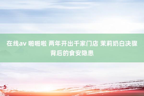 在线av 啪啪啦 两年开出千家门店 茉莉奶白决骤背后的食安隐患