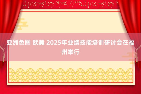 亚洲色图 欧美 2025年业绩技能培训研讨会在福州举行