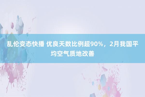 乱伦变态快播 优良天数比例超90%，2月我国平均空气质地改善
