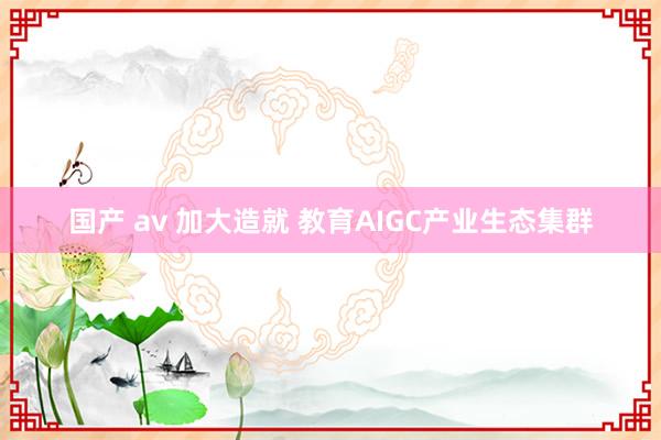 国产 av 加大造就 教育AIGC产业生态集群