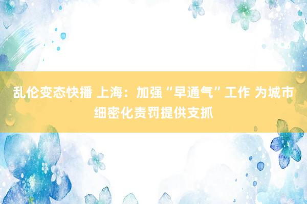 乱伦变态快播 上海：加强“早通气”工作 为城市细密化责罚提供支抓