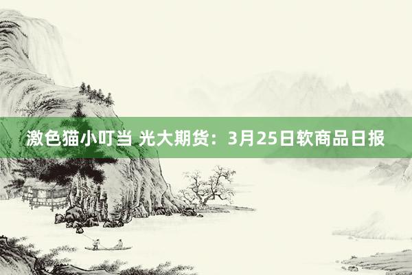 激色猫小叮当 光大期货：3月25日软商品日报