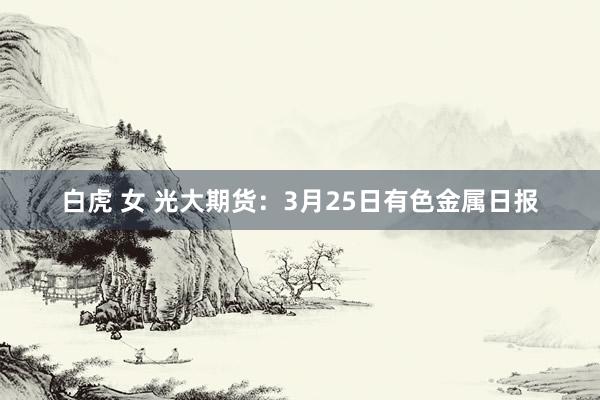白虎 女 光大期货：3月25日有色金属日报