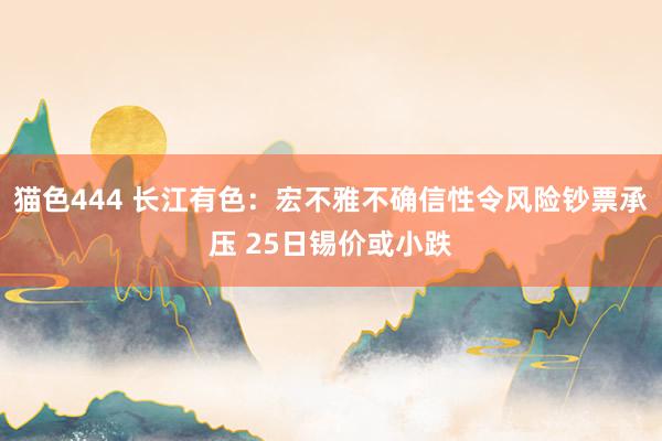 猫色444 长江有色：宏不雅不确信性令风险钞票承压 25日锡价或小跌