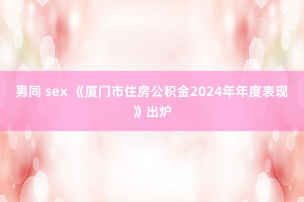 男同 sex 《厦门市住房公积金2024年年度表现》出炉