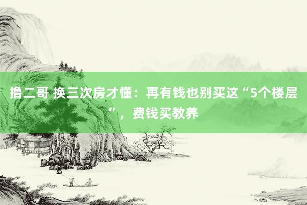撸二哥 换三次房才懂：再有钱也别买这“5个楼层”，费钱买教养