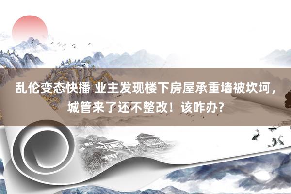乱伦变态快播 业主发现楼下房屋承重墙被坎坷，城管来了还不整改！该咋办?