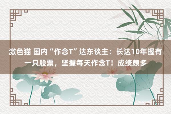 激色猫 国内“作念T”达东谈主：长达10年握有一只股票，坚握每天作念T！成绩颇多