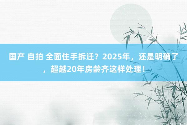 国产 自拍 全面住手拆迁？2025年，还是明确了，超越20年房龄齐这样处理！