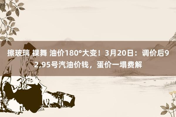 擦玻璃 裸舞 油价180°大变！3月20日：调价后92，95号汽油价钱，蛋价一塌费解