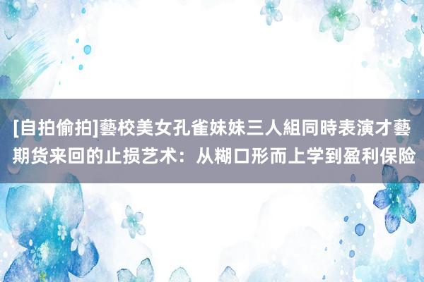 [自拍偷拍]藝校美女孔雀妹妹三人組同時表演才藝 期货来回的止损艺术：从糊口形而上学到盈利保险