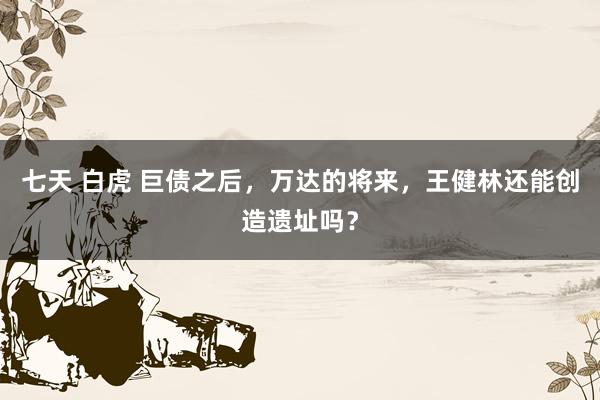 七天 白虎 巨债之后，万达的将来，王健林还能创造遗址吗？