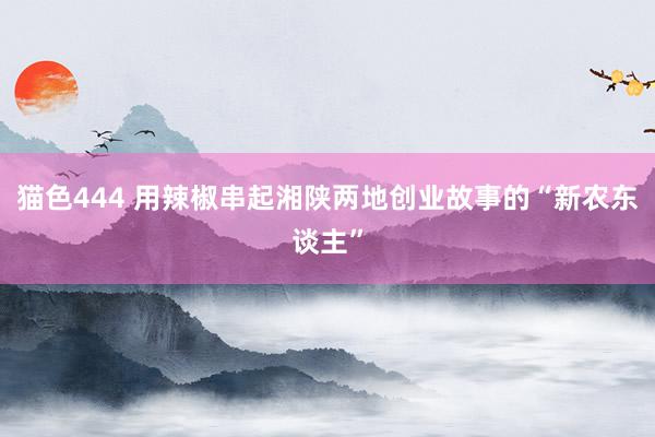 猫色444 用辣椒串起湘陕两地创业故事的“新农东谈主”