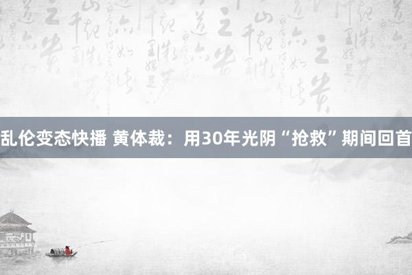 乱伦变态快播 黄体裁：用30年光阴“抢救”期间回首