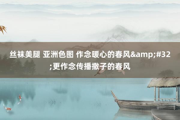 丝袜美腿 亚洲色图 作念暖心的春风&#32;更作念传播撒子的春风