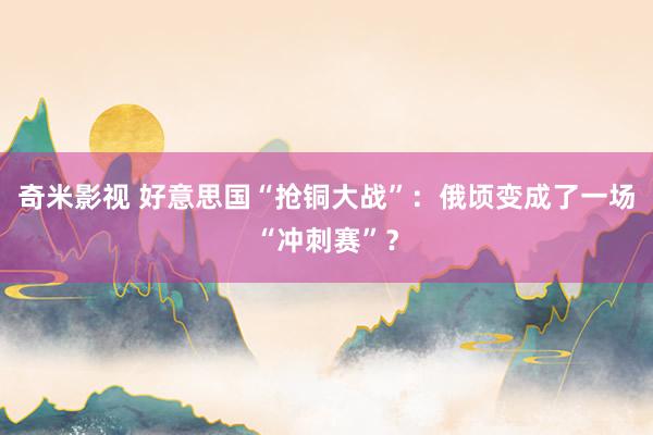 奇米影视 好意思国“抢铜大战”：俄顷变成了一场“冲刺赛”？