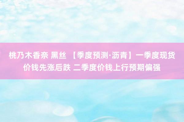 桃乃木香奈 黑丝 【季度预测·沥青】一季度现货价钱先涨后跌 二季度价钱上行预期偏强