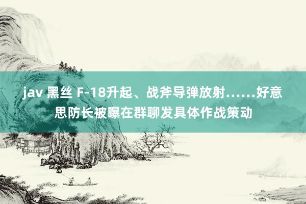 jav 黑丝 F-18升起、战斧导弹放射……好意思防长被曝在群聊发具体作战策动