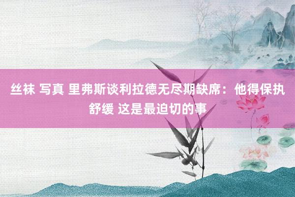 丝袜 写真 里弗斯谈利拉德无尽期缺席：他得保执舒缓 这是最迫切的事