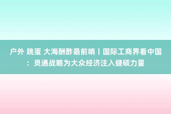 户外 跳蛋 大海酬酢最前哨丨国际工商界看中国：灵通战略为大众经济注入健硕力量