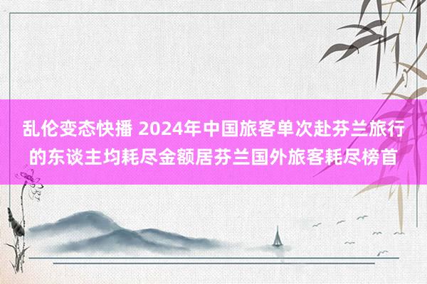 乱伦变态快播 2024年中国旅客单次赴芬兰旅行的东谈主均耗尽金额居芬兰国外旅客耗尽榜首