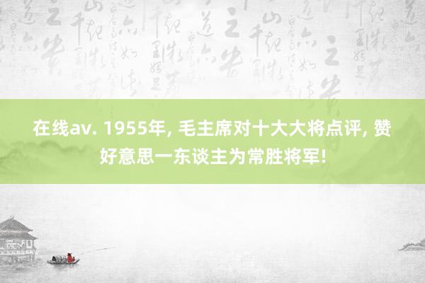 在线av. 1955年， 毛主席对十大大将点评， 赞好意思一东谈主为常胜将军!