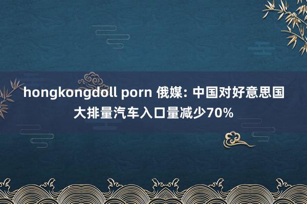 hongkongdoll porn 俄媒: 中国对好意思国大排量汽车入口量减少70%