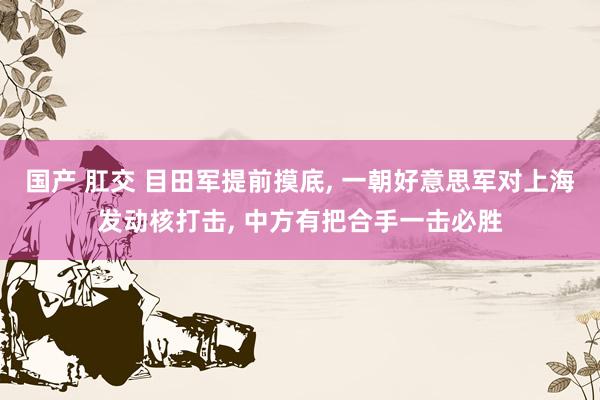 国产 肛交 目田军提前摸底， 一朝好意思军对上海发动核打击， 中方有把合手一击必胜