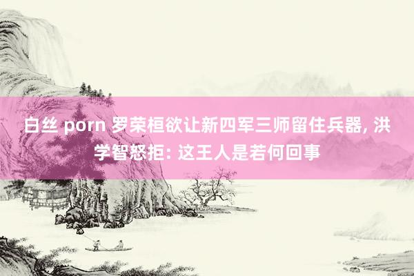 白丝 porn 罗荣桓欲让新四军三师留住兵器， 洪学智怒拒: 这王人是若何回事