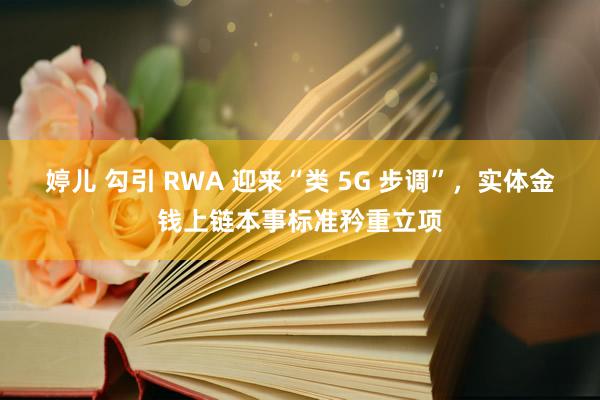 婷儿 勾引 RWA 迎来“类 5G 步调”，实体金钱上链本事标准矜重立项