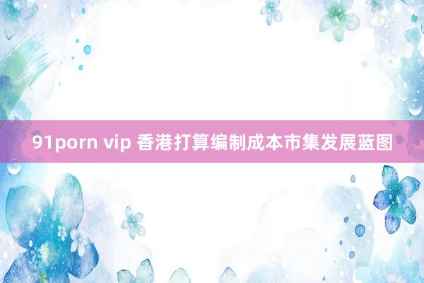 91porn vip 香港打算编制成本市集发展蓝图