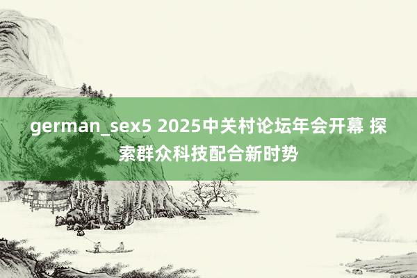 german_sex5 2025中关村论坛年会开幕 探索群众科技配合新时势