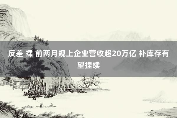 反差 裸 前两月规上企业营收超20万亿 补库存有望捏续
