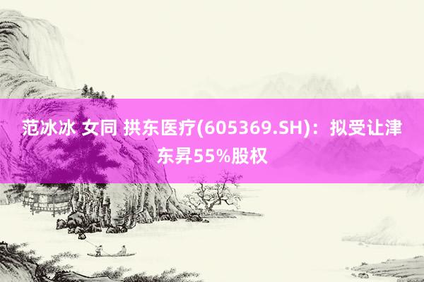 范冰冰 女同 拱东医疗(605369.SH)：拟受让津东昇55%股权