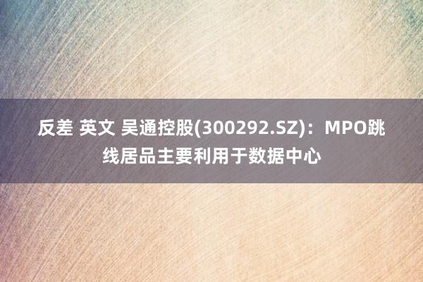 反差 英文 吴通控股(300292.SZ)：MPO跳线居品主要利用于数据中心