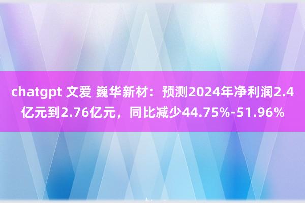 chatgpt 文爱 巍华新材：预测2024年净利润2.4亿元到2.76亿元，同比减少44.75%-51.96%