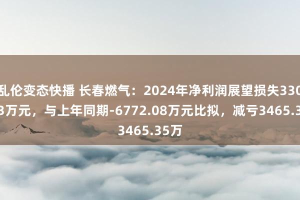 乱伦变态快播 长春燃气：2024年净利润展望损失3306.73万元，与上年同期-6772.08万元比拟，减亏3465.35万